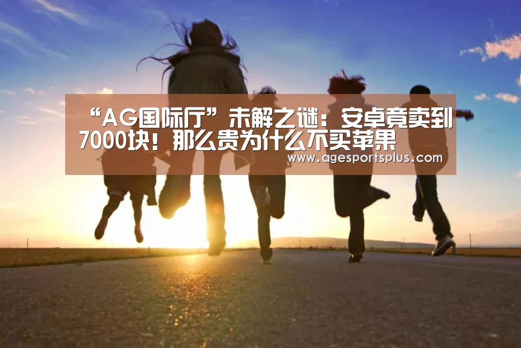 “AG国际厅”未解之谜:安卓竟卖到7000块!那么贵为什么不买苹果(图2) AG国际厅