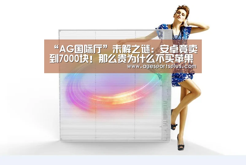 “AG国际厅”未解之谜:安卓竟卖到7000块!那么贵为什么不买苹果(图4) AG国际厅