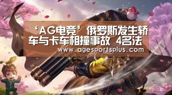 ‘AG电竞’俄罗斯发生轿车与卡车相撞事故 4名法国公民遇难(图2) AG捕鱼